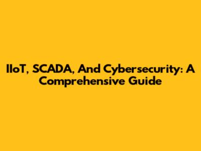 IIoT, SCADA, And Cybersecurity: A Comprehensive Guide
