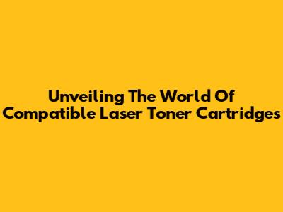 Unveiling The World Of Compatible Laser Toner Cartridges